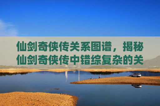 仙剑奇侠传关系图谱，揭秘仙剑奇侠传中错综复杂的关系网