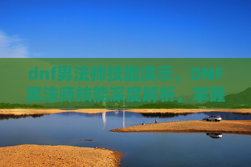 dnf男法师技能演示,DNF男法师技能深度解析,掌握核心技能,提升战斗效率 dnf男法师技能演示,DNF男法师技能深度解析,掌握核心技能,提升战斗效率