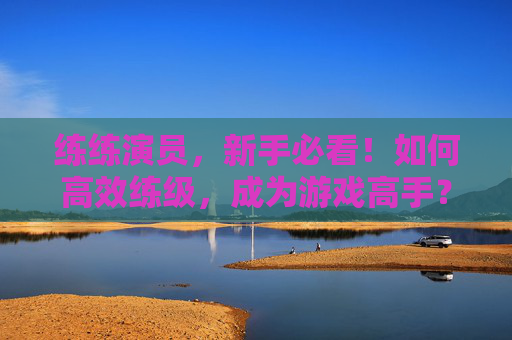 练练演员,新手必看!如何高效练级,成为游戏高手? 练练演员,新手必看!如何高效练级,成为游戏高手?