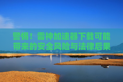 警惕!雷神加速器下载可能带来的安全风险与法律后果 警惕!雷神加速器下载可能带来的安全风险与法律后果