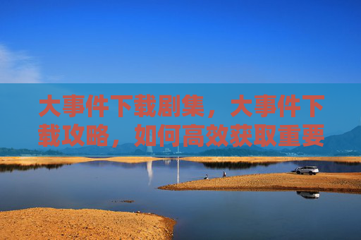 大事件下载剧集,大事件下载攻略,如何高效获取重要信息 大事件下载剧集,大事件下载攻略,如何高效获取重要信息