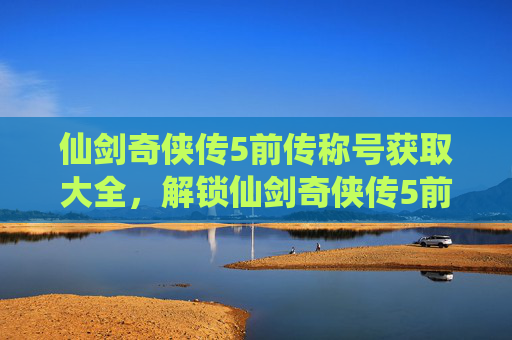 仙剑奇侠传5前传称号获取大全,解锁仙剑奇侠传5前传称号的终极指南 仙剑奇侠传5前传称号获取大全,解锁仙剑奇侠传5前传称号的终极指南