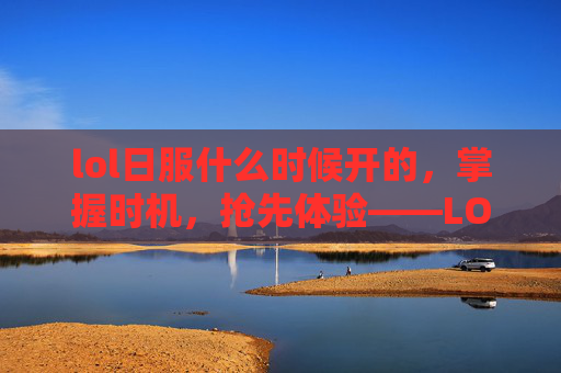 lol日服什么时候开的，掌握时机，抢先体验——LOL日服开服攻略