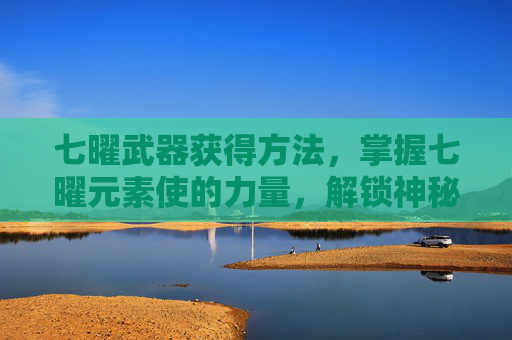 七曜武器获得方法，掌握七曜元素使的力量，解锁神秘力量的终极指南