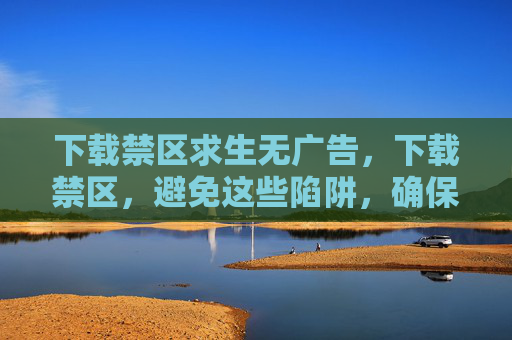 下载禁区求生无广告,下载禁区,避免这些陷阱,确保你的数字生活安全无忧 下载禁区求生无广告,下载禁区,避免这些陷阱,确保你的数字生活安全无忧