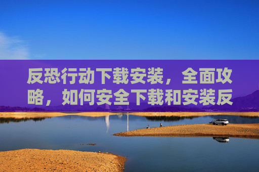 反恐行动下载安装，全面攻略，如何安全下载和安装反恐行动