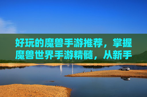 好玩的魔兽手游推荐，掌握魔兽世界手游精髓，从新手到高手的全面攻略