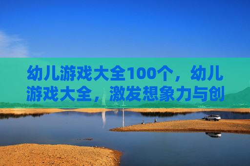幼儿游戏大全100个,幼儿游戏大全,激发想象力与创造力的黄金指南 幼儿游戏大全100个,幼儿游戏大全,激发想象力与创造力的黄金指南