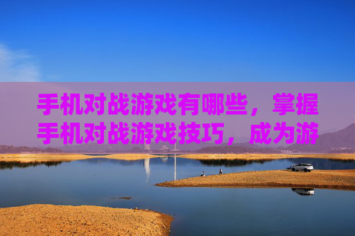 手机对战游戏有哪些，掌握手机对战游戏技巧，成为游戏中的高手