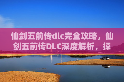 仙剑五前传dlc完全攻略,仙剑五前传DLC深度解析,探索隐藏剧情,解锁全新角色与技能 仙剑五前传dlc完全攻略,仙剑五前传DLC深度解析,探索隐藏剧情,解锁全新角色与技能