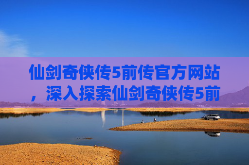 仙剑奇侠传5前传官方网站，深入探索仙剑奇侠传5前传官网，解锁游戏秘籍与攻略