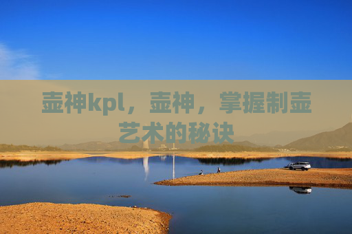 壶神kpl,壶神,掌握制壶艺术的秘诀 壶神kpl,壶神,掌握制壶艺术的秘诀