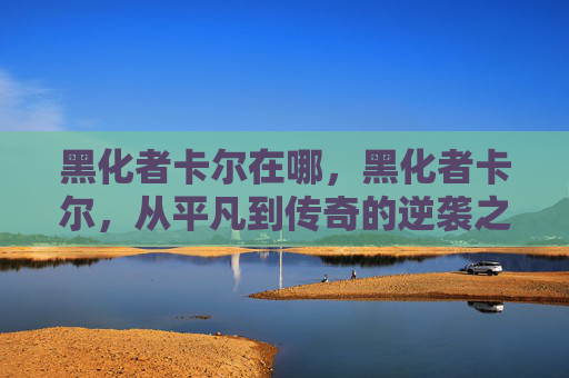 黑化者卡尔在哪，黑化者卡尔，从平凡到传奇的逆袭之路