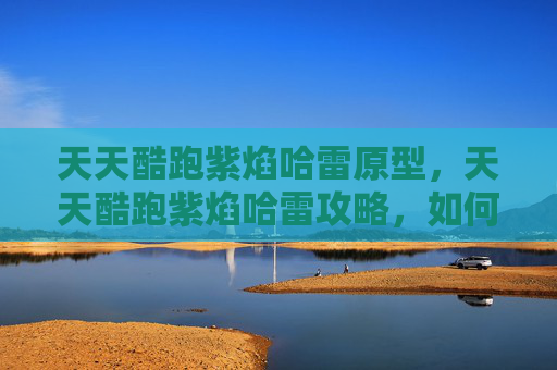 天天酷跑紫焰哈雷原型,天天酷跑紫焰哈雷攻略,如何最大化你的得分与效率 天天酷跑紫焰哈雷原型,天天酷跑紫焰哈雷攻略,如何最大化你的得分与效率