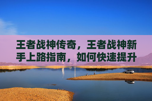 王者战神传奇,王者战神新手上路指南,如何快速提升你的游戏技巧 王者战神传奇,王者战神新手上路指南,如何快速提升你的游戏技巧