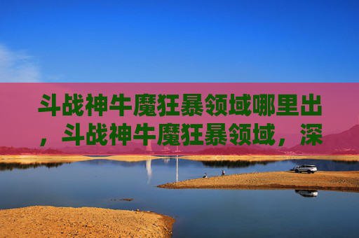 斗战神牛魔狂暴领域哪里出,斗战神牛魔狂暴领域,深入解析与实战攻略 斗战神牛魔狂暴领域哪里出,斗战神牛魔狂暴领域,深入解析与实战攻略