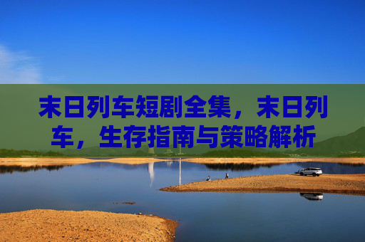 末日列车短剧全集,末日列车,生存指南与策略解析 末日列车短剧全集,末日列车,生存指南与策略解析