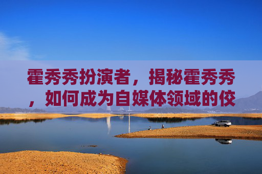 霍秀秀扮演者，揭秘霍秀秀，如何成为自媒体领域的佼佼者？