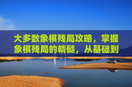 大多数象棋残局攻略,掌握象棋残局的精髓,从基础到高级的策略与技巧 大多数象棋残局攻略,掌握象棋残局的精髓,从基础到高级的策略与技巧