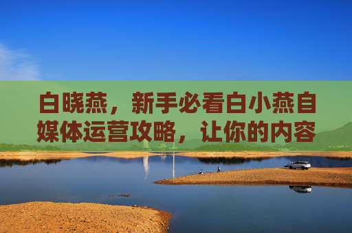 白晓燕，新手必看白小燕自媒体运营攻略，让你的内容在海量信息中脱颖而出！