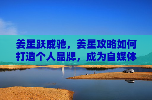 姜星跃戚驰,姜星攻略如何打造个人品牌,成为自媒体领域的佼佼者? 姜星跃戚驰,姜星攻略如何打造个人品牌,成为自媒体领域的佼佼者?