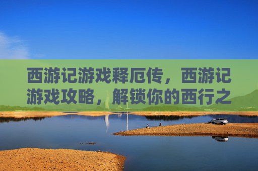 西游记游戏释厄传，西游记游戏攻略，解锁你的西行之旅