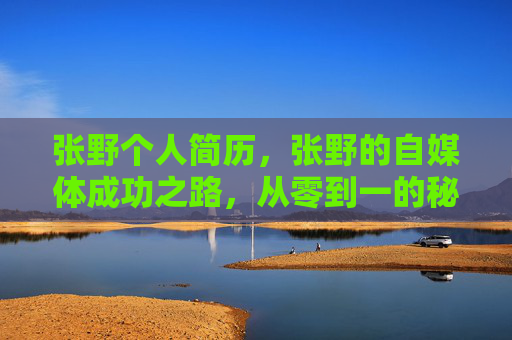 张野个人简历,张野的自媒体成功之路,从零到一的秘诀 张野个人简历,张野的自媒体成功之路,从零到一的秘诀