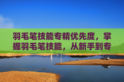 羽毛笔技能专精优先度,掌握羽毛笔技能,从新手到专家的全面攻略 羽毛笔技能专精优先度,掌握羽毛笔技能,从新手到专家的全面攻略