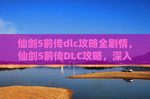 仙剑5前传dlc攻略全剧情，仙剑5前传DLC攻略，深入探索，解锁隐藏故事