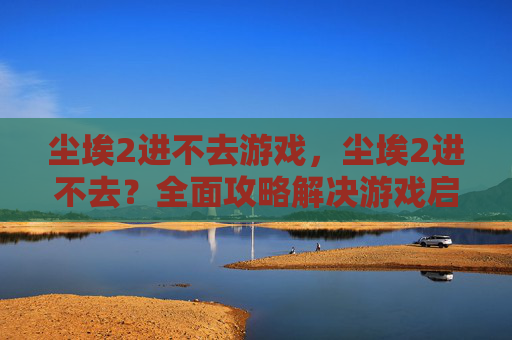 尘埃2进不去游戏,尘埃2进不去?全面攻略解决游戏启动难题 尘埃2进不去游戏,尘埃2进不去?全面攻略解决游戏启动难题