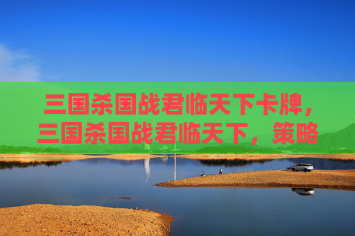 三国杀国战君临天下卡牌,三国杀国战君临天下,策略与技巧全解析 三国杀国战君临天下卡牌,三国杀国战君临天下,策略与技巧全解析