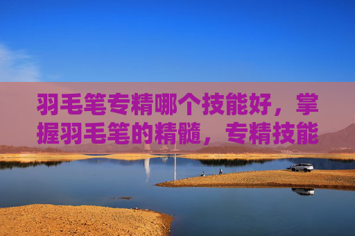 羽毛笔专精哪个技能好,掌握羽毛笔的精髓,专精技能攻略 羽毛笔专精哪个技能好,掌握羽毛笔的精髓,专精技能攻略