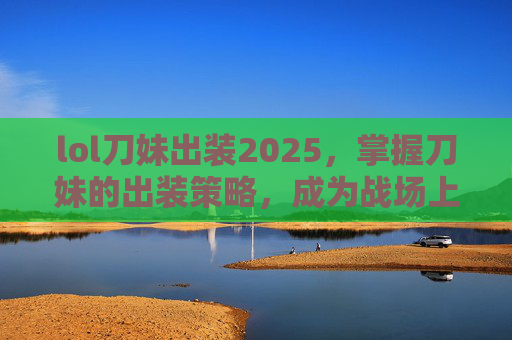 lol刀妹出装2025，掌握刀妹的出装策略，成为战场上的终极刺客