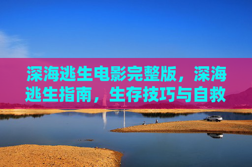 深海逃生电影完整版，深海逃生指南，生存技巧与自救策略
