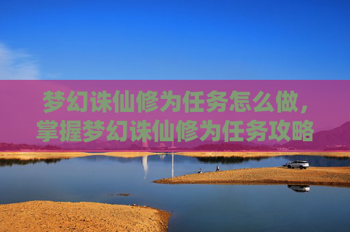 梦幻诛仙修为任务怎么做，掌握梦幻诛仙修为任务攻略，让你的修炼之路更加顺畅