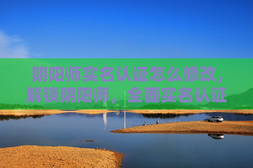 阴阳师实名认证怎么修改，解锁阴阳师，全面实名认证攻略