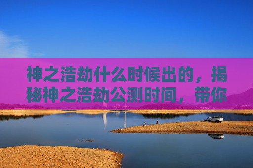 神之浩劫什么时候出的，揭秘神之浩劫公测时间，带你抢先体验！
