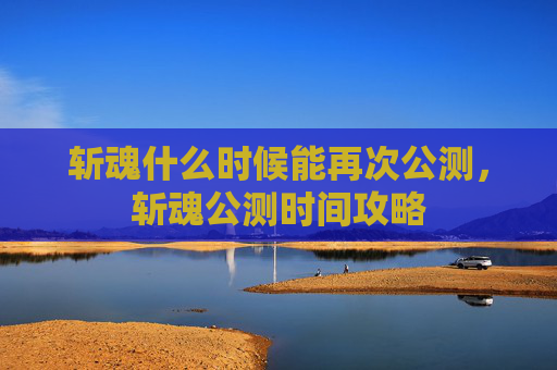 斩魂什么时候能再次公测,斩魂公测时间攻略 斩魂什么时候能再次公测,斩魂公测时间攻略