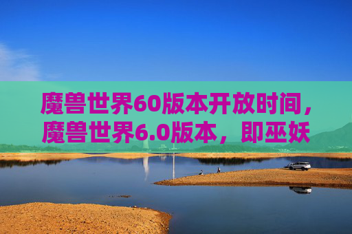 魔兽世界60版本开放时间，魔兽世界6.0版本，即巫妖王之怒的开放时间是2007年11月23日。这个版本是魔兽世界历史上的一个重要转折点，因为它引入了新的种族、职业和游戏机制，对整个游戏世界产生了深远的影响