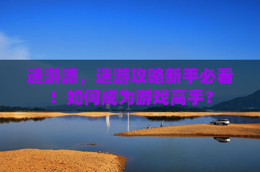 迷游派,迷游攻略新手必看!如何成为游戏高手? 迷游派,迷游攻略新手必看!如何成为游戏高手?