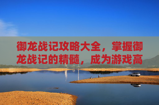 御龙战记攻略大全,掌握御龙战记的精髓,成为游戏高手 御龙战记攻略大全,掌握御龙战记的精髓,成为游戏高手