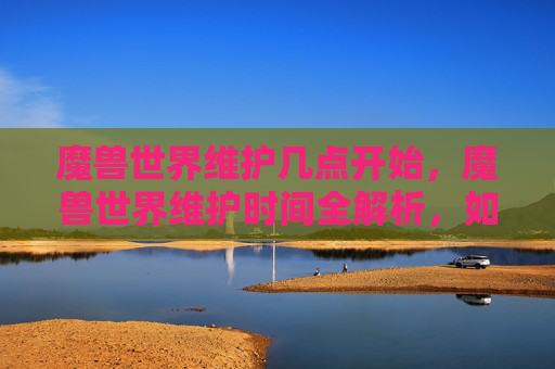 魔兽世界维护几点开始，魔兽世界维护时间全解析，如何应对游戏更新与维护