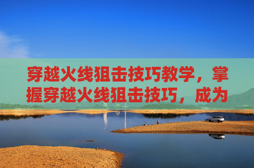 穿越火线狙击技巧教学,掌握穿越火线狙击技巧,成为战场上的隐形杀手 穿越火线狙击技巧教学,掌握穿越火线狙击技巧,成为战场上的隐形杀手