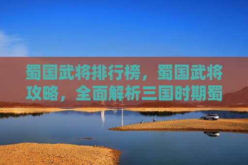 蜀国武将排行榜，蜀国武将攻略，全面解析三国时期蜀汉的武将系统