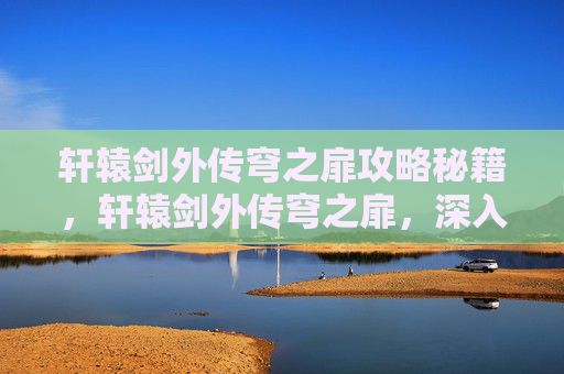 轩辕剑外传穹之扉攻略秘籍，轩辕剑外传穹之扉，深入探索与攻略指南