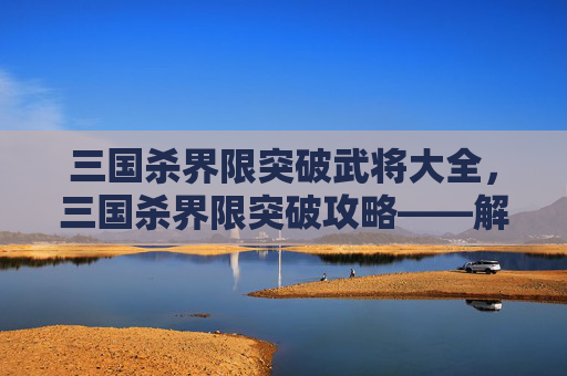 三国杀界限突破武将大全，三国杀界限突破攻略——解锁新武将，提升战力