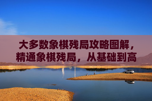 大多数象棋残局攻略图解,精通象棋残局,从基础到高级的全面攻略 大多数象棋残局攻略图解,精通象棋残局,从基础到高级的全面攻略