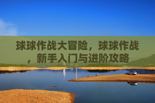 球球作战大冒险,球球作战,新手入门与进阶攻略 球球作战大冒险,球球作战,新手入门与进阶攻略