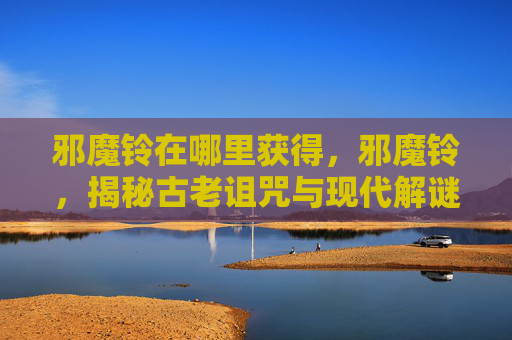 邪魔铃在哪里获得，邪魔铃，揭秘古老诅咒与现代解谜