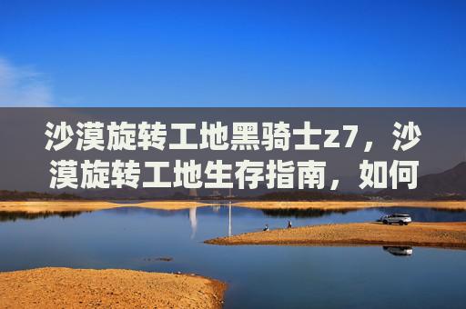 沙漠旋转工地黑骑士z7，沙漠旋转工地生存指南，如何在极端环境中求生